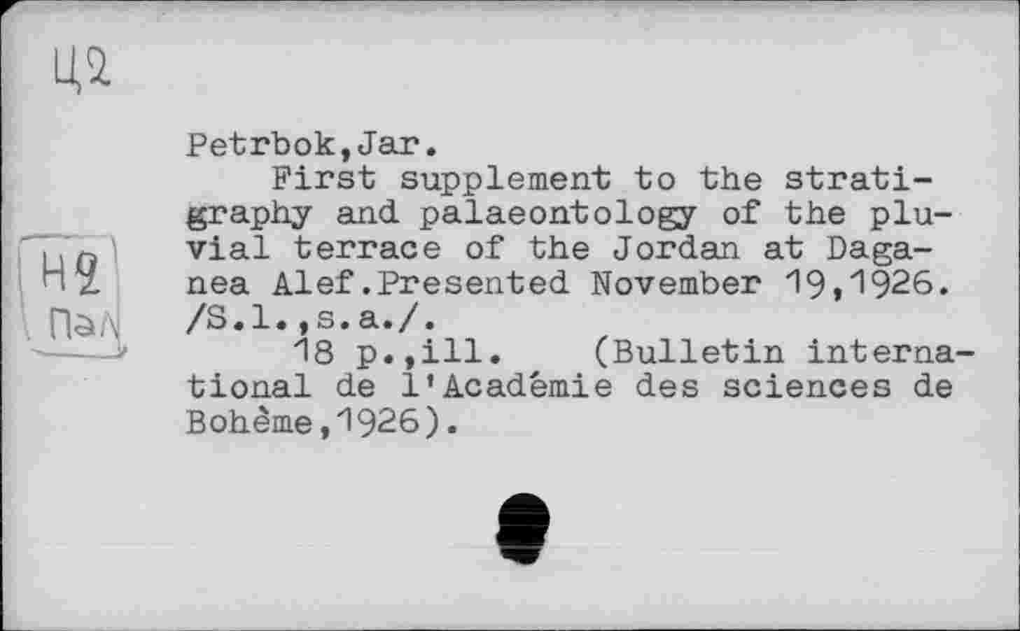 ﻿Petrbok,Jar.
First supplement to the stratigraphy and. palaeontology of the pluvial terrace of the Jordan at Daga-nea Alef.Presented November 19»1926. /S.l.,s.a./.
18 p.,ill. (Bulletin interna' tional de 1’Académie des sciences de Bohême,1926).